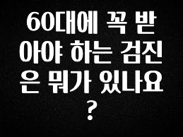 이렇게 달라졌다고? 60대에 꼭 받아야 하는 검진은 뭐가 있나요? 전합니다