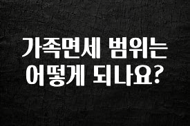 방금 전달받은 가족면세 범위는 어떻게 되나요? 요약정리