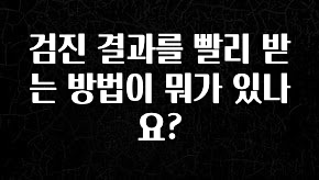 안보면 손해인 이유? 검진 결과를 빨리 받는 방법이 뭐가 있나요? 알려드립니다