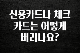 실시간 반응 터진 신용카드나 체크카드는 어떻게 버리나요? 30초면 확인 가능합니다