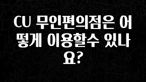 이제 뜸! CU 무인편의점은 어떻게 이용할수 있나요? 아주 좋은 정보입니다