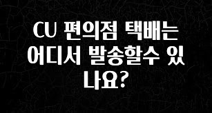 꼭 봐야하는 리스트 CU 편의점 택배는 어디서 발송할수 있나요? 확인하시죠
