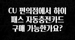 우리도 이렇게하자 CU 편의점에서 하이패스 자동충전카드 구매 가능한가요? 요약본만 확인해보세요