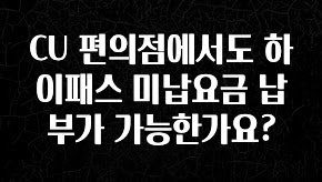 시간이 없다? CU 편의점에서도 하이패스 미납요금 납부가 가능한가요? 소개합니다