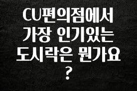 시간이 없다? CU편의점에서 가장 인기있는 도시락은 뭔가요? 궁금하시죠?