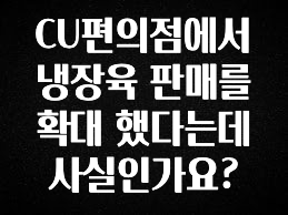 사계절 사랑받는 CU편의점에서 냉장육 판매를 확대 했다는데 사실인가요? 1분이면 확인가능 합니다