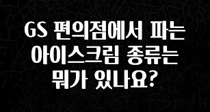 시간이 없다? GS 편의점에서 파는 아이스크림 종류는 뭐가 있나요? 한 번에 알려드립니다