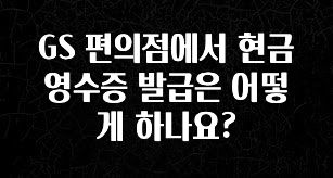추가정보 떳다 GS 편의점에서 현금영수증 발급은 어떻게 하나요? 군말없이 소개합니다