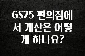 추가소식 GS25 편의점에서 계산은 어떻게 하나요? 관심이 뜨겁습니다