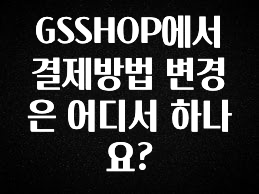사랑을 담은 선물 GSSHOP에서 결제방법 변경은 어디서 하나요? 꼭 확인해보세요