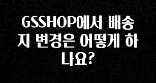 모두가 궁금해 했던 GSSHOP에서 배송지 변경은 어떻게 하나요? 한 번에 알려드립니다