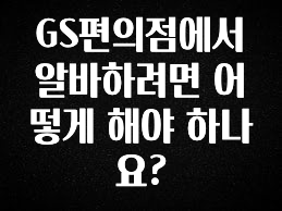 이달의 핫 GS편의점에서 알바하려면 어떻게 해야 하나요? 알짜배기만 골라가세요