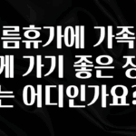 시간이 없다? 여름휴가에 가족과 함께 가기 좋은 장소는 어디인가요? 알려드립니다
