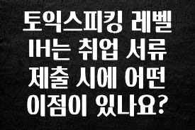 이정보美쳤다 토익스피킹 레벨 IH는 취업 서류 제출 시에 어떤 이점이 있나요? 관심이 뜨거운 이유 입니다