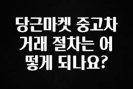 진심을 담은 당근마켓 중고차 거래 절차는 어떻게 되나요? 궁금하시죠?