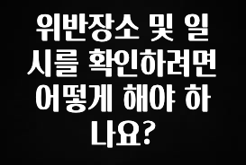 엄마아빠가 좋아하는 위반장소 및 일시를 확인하려면 어떻게 해야 하나요? 잠깐 확인해보세요