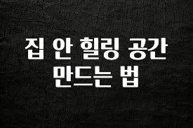 꼭 알아두자 집 안 힐링 공간 만드는 법 후회하지 않습니다